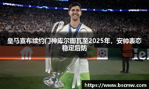皇马宣布续约门神库尔图瓦至2025年，安帅表态稳定后防