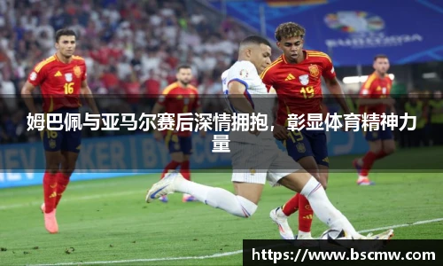 姆巴佩与亚马尔赛后深情拥抱，彰显体育精神力量